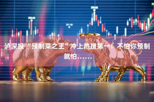 泸深投 “预制菜之王”冲上热搜第一!不怕你预制 就怕……