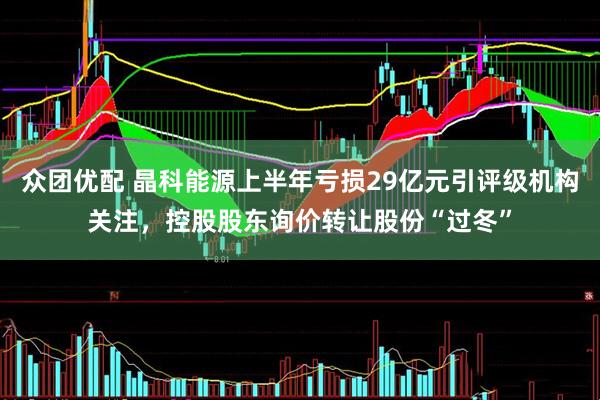 众团优配 晶科能源上半年亏损29亿元引评级机构关注,控股股东询价转让股份“过冬”
