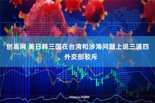 创高网 美日韩三国在台湾和涉海问题上说三道四,外交部驳斥