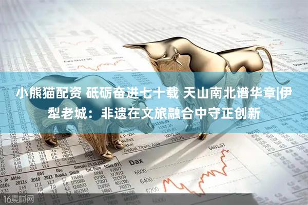 小熊猫配资 砥砺奋进七十载 天山南北谱华章|伊犁老城:非遗在文旅融合中守正创新