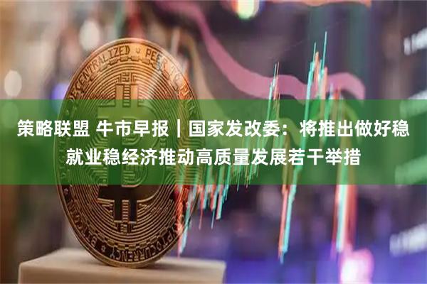 策略联盟 牛市早报|国家发改委:将推出做好稳就业稳经济推动高质量发展若干举措