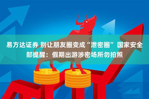 易方达证券 别让朋友圈变成“泄密圈” 国家安全部提醒:假期出游涉密场所勿拍照