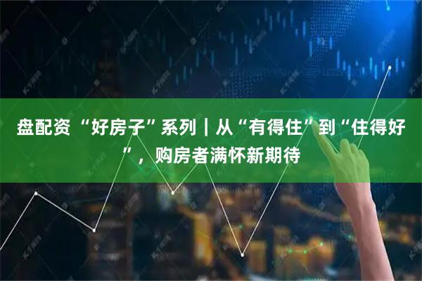 盘配资 “好房子”系列|从“有得住”到“住得好”,购房者满怀新期待