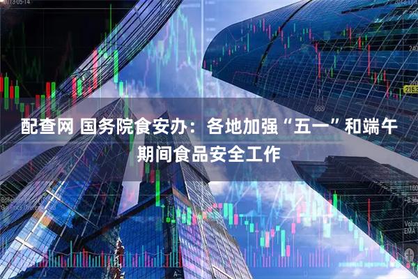 配查网 国务院食安办:各地加强“五一”和端午期间食品安全工作