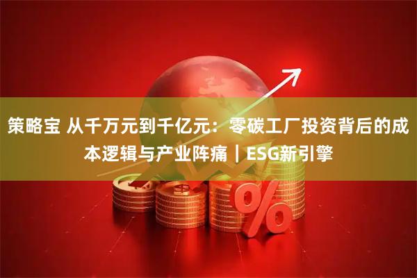 策略宝 从千万元到千亿元:零碳工厂投资背后的成本逻辑与产业阵痛|ESG新引擎