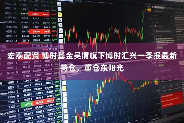 宏泰配资 博时基金吴渭旗下博时汇兴一季报最新持仓,重仓东阳光