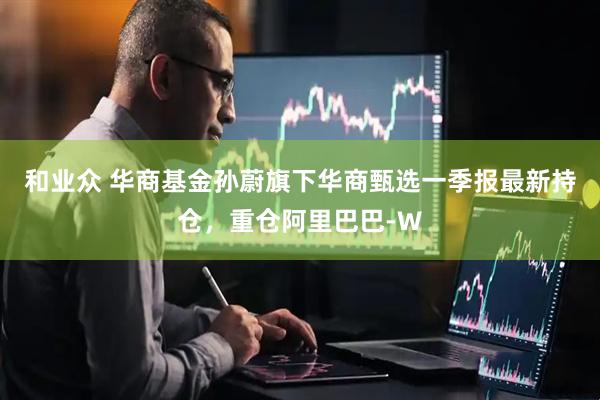和业众 华商基金孙蔚旗下华商甄选一季报最新持仓,重仓阿里巴巴-W