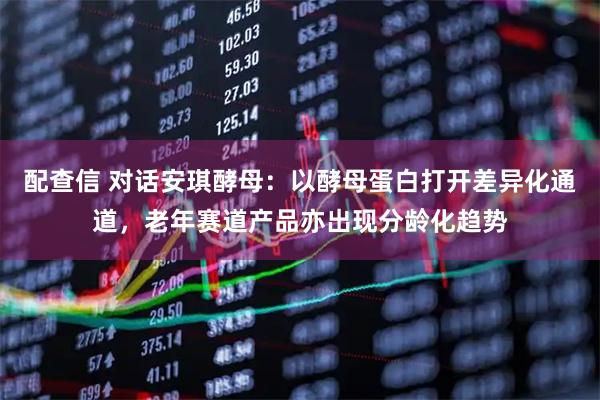 配查信 对话安琪酵母:以酵母蛋白打开差异化通道,老年赛道产品亦出现分龄化趋势