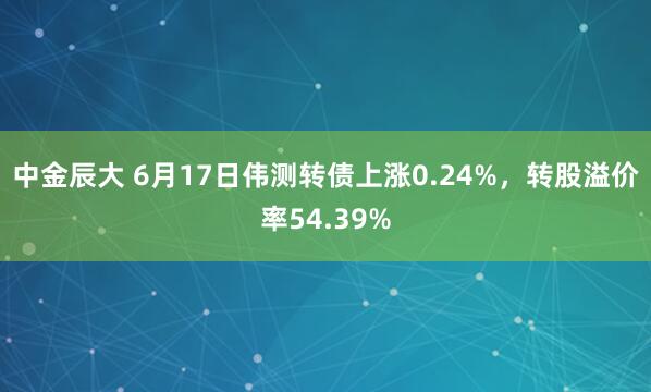 中金辰大 6月17日伟测转债上涨0.24%,转股溢价率54.39%