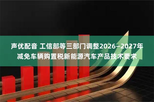 声优配音 工信部等三部门调整2026—2027年减免车辆购置税新能源汽车产品技术要求