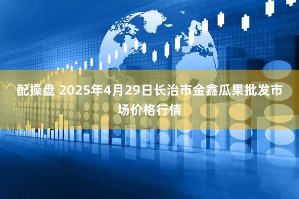 配操盘 2025年4月29日长治市金鑫瓜果批发市场价格行情