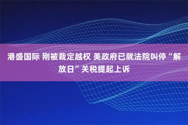 港盛国际 刚被裁定越权 美政府已就法院叫停“解放日”关税提起上诉