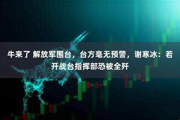 牛来了 解放军围台，台方毫无预警，谢寒冰：若开战台指挥部恐被全歼