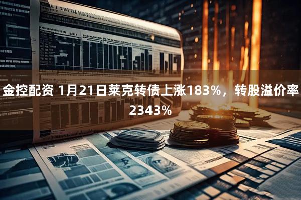 金控配资 1月21日莱克转债上涨183%，转股溢价率2343%